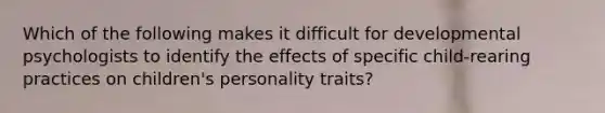 Which of the following makes it difficult for developmental psychologists to identify the effects of specific child-rearing practices on children's personality traits?