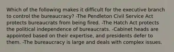 Which of the following makes it difficult for the executive branch to control the bureaucracy? -The Pendleton Civil Service Act protects bureaucrats from being fired. -The Hatch Act protects the political independence of bureaucrats. -Cabinet heads are appointed based on their expertise, and presidents defer to them. -The bureaucracy is large and deals with complex issues.