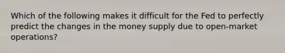 Which of the following makes it difficult for the Fed to perfectly predict the changes in the money supply due to open-market operations?