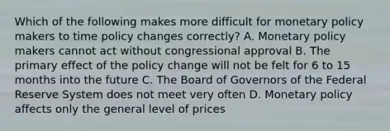 Which of the following makes more difficult for monetary policy makers to time policy changes correctly? A. Monetary policy makers cannot act without congressional approval B. The primary effect of the policy change will not be felt for 6 to 15 months into the future C. The Board of Governors of the Federal Reserve System does not meet very often D. Monetary policy affects only the general level of prices