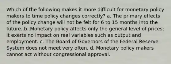 Which of the following makes it more difficult for monetary policy makers to time policy changes correctly? a. The primary effects of the policy change will not be felt for 6 to 15 months into the future. b. Monetary policy affects only the general level of prices; it exerts no impact on real variables such as output and employment. c. The Board of Governors of the Federal Reserve System does not meet very often. d. Monetary policy makers cannot act without congressional approval.