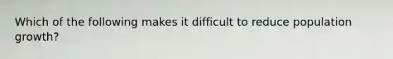 Which of the following makes it difficult to reduce population growth?