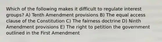 Which of the following makes it difficult to regulate interest groups? A) Tenth Amendment provisions B) The equal access clause of the Constitution C) The fairness doctrine D) Ninth Amendment provisions E) The right to petition the government outlined in the First Amendment