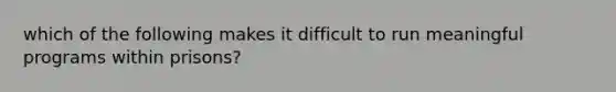 which of the following makes it difficult to run meaningful programs within prisons?