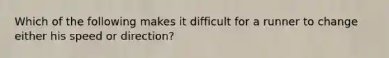 Which of the following makes it difficult for a runner to change either his speed or direction?