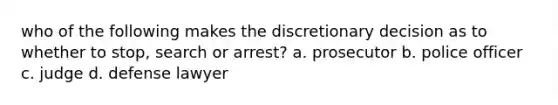 who of the following makes the discretionary decision as to whether to stop, search or arrest? a. prosecutor b. police officer c. judge d. defense lawyer