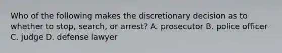 Who of the following makes the discretionary decision as to whether to stop, search, or arrest? A. prosecutor B. police officer C. judge D. defense lawyer