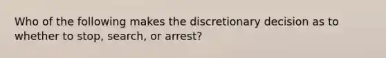 Who of the following makes the discretionary decision as to whether to stop, search, or arrest?