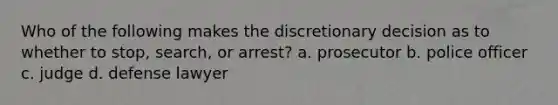 Who of the following makes the discretionary decision as to whether to stop, search, or arrest? a. prosecutor b. police officer c. judge d. defense lawyer