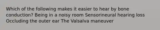 Which of the following makes it easier to hear by bone conduction? Being in a noisy room Sensorineural hearing loss Occluding the outer ear The Valsalva maneuver