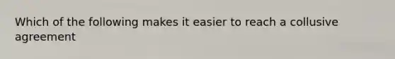 Which of the following makes it easier to reach a collusive agreement