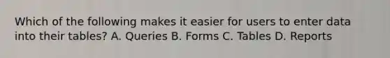 Which of the following makes it easier for users to enter data into their tables? A. Queries B. Forms C. Tables D. Reports