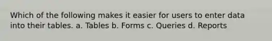 Which of the following makes it easier for users to enter data into their tables. a. Tables b. Forms c. Queries d. Reports