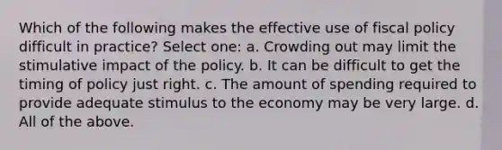 Which of the following makes the effective use of fiscal policy difficult in practice? Select one: a. Crowding out may limit the stimulative impact of the policy. b. It can be difficult to get the timing of policy just right. c. The amount of spending required to provide adequate stimulus to the economy may be very large. d. All of the above.