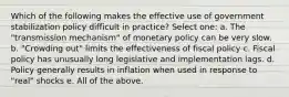 Which of the following makes the effective use of government stabilization policy difficult in practice? Select one: a. The "transmission mechanism" of monetary policy can be very slow. b. "Crowding out" limits the effectiveness of fiscal policy c. Fiscal policy has unusually long legislative and implementation lags. d. Policy generally results in inflation when used in response to "real" shocks e. All of the above.