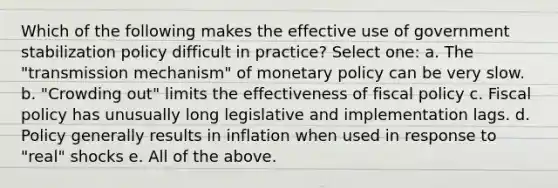 Which of the following makes the effective use of government stabilization policy difficult in practice? Select one: a. The "transmission mechanism" of <a href='https://www.questionai.com/knowledge/kEE0G7Llsx-monetary-policy' class='anchor-knowledge'>monetary policy</a> can be very slow. b. "Crowding out" limits the effectiveness of <a href='https://www.questionai.com/knowledge/kPTgdbKdvz-fiscal-policy' class='anchor-knowledge'>fiscal policy</a> c. Fiscal policy has unusually long legislative and implementation lags. d. Policy generally results in inflation when used in response to "real" shocks e. All of the above.