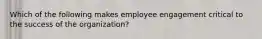 Which of the following makes employee engagement critical to the success of the​ organization?