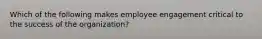 Which of the following makes employee engagement critical to the success of the organization?