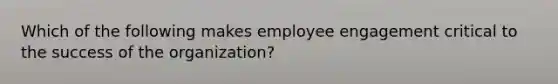 Which of the following makes employee engagement critical to the success of the organization?