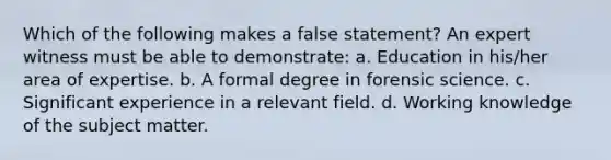 Which of the following makes a false statement? An expert witness must be able to demonstrate: a. Education in his/her area of expertise. b. A formal degree in forensic science. c. Significant experience in a relevant field. d. Working knowledge of the subject matter.