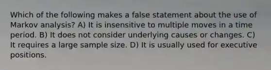 Which of the following makes a false statement about the use of Markov analysis? A) It is insensitive to multiple moves in a time period. B) It does not consider underlying causes or changes. C) It requires a large sample size. D) It is usually used for executive positions.