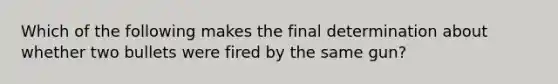 Which of the following makes the final determination about whether two bullets were fired by the same gun?