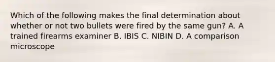 Which of the following makes the final determination about whether or not two bullets were fired by the same​ gun? A. A trained firearms examiner B. IBIS C. NIBIN D. A comparison microscope