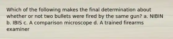 Which of the following makes the final determination about whether or not two bullets were fired by the same​ gun? a. NIBIN b. IBIS c. A comparison microscope d. A trained firearms examiner