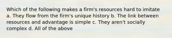 Which of the following makes a firm's resources hard to imitate a. ​They flow from the firm's unique history b. ​The link between resources and advantage is simple c. ​They aren't socially complex d. ​All of the above