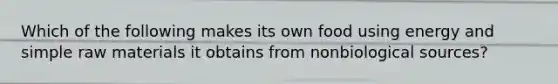 Which of the following makes its own food using energy and simple raw materials it obtains from nonbiological sources?