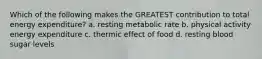 Which of the following makes the GREATEST contribution to total energy expenditure? a. resting metabolic rate b. physical activity energy expenditure c. thermic effect of food d. resting blood sugar levels