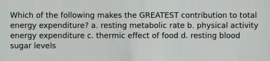 Which of the following makes the GREATEST contribution to total energy expenditure? a. resting metabolic rate b. physical activity energy expenditure c. thermic effect of food d. resting blood sugar levels