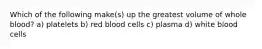 Which of the following make(s) up the greatest volume of whole blood? a) platelets b) red blood cells c) plasma d) white blood cells