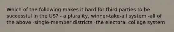 Which of the following makes it hard for third parties to be successful in the US? - a plurality, winner-take-all system -all of the above -single-member districts -the electoral college system