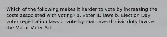 Which of the following makes it harder to vote by increasing the costs associated with voting? a. voter ID laws b. Election Day voter registration laws c. vote-by-mail laws d. civic duty laws e. the Motor Voter Act