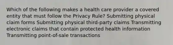 Which of the following makes a health care provider a covered entity that must follow the Privacy Rule? Submitting physical claim forms Submitting physical third-party claims Transmitting electronic claims that contain protected health information Transmitting point-of-sale transactions