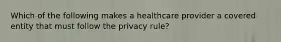 Which of the following makes a healthcare provider a covered entity that must follow the privacy rule?