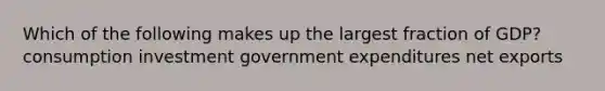 Which of the following makes up the largest fraction of GDP? consumption investment government expenditures net exports