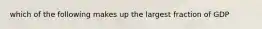 which of the following makes up the largest fraction of GDP