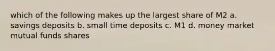 which of the following makes up the largest share of M2 a. savings deposits b. small time deposits c. M1 d. money market mutual funds shares