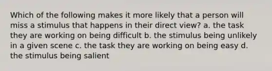 Which of the following makes it more likely that a person will miss a stimulus that happens in their direct view? a. the task they are working on being difficult b. the stimulus being unlikely in a given scene c. the task they are working on being easy d. the stimulus being salient