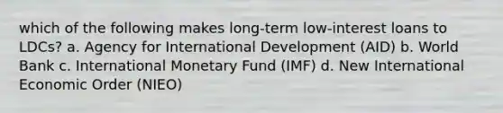 which of the following makes long-term low-interest loans to LDCs? a. Agency for International Development (AID) b. World Bank c. International Monetary Fund (IMF) d. New International Economic Order (NIEO)