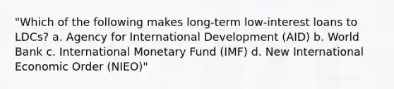 "Which of the following makes long-term low-interest loans to LDCs? a. Agency for International Development (AID) b. World Bank c. International Monetary Fund (IMF) d. New International Economic Order (NIEO)"