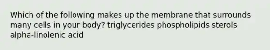 Which of the following makes up the membrane that surrounds many cells in your body? triglycerides phospholipids sterols alpha-linolenic acid