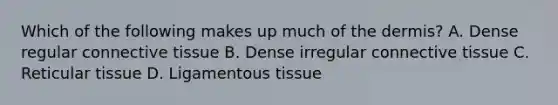 Which of the following makes up much of the dermis? A. Dense regular connective tissue B. Dense irregular connective tissue C. Reticular tissue D. Ligamentous tissue