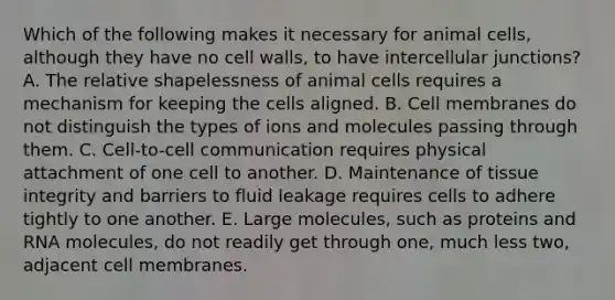 Which of the following makes it necessary for animal cells, although they have no cell walls, to have intercellular junctions? A. The relative shapelessness of animal cells requires a mechanism for keeping the cells aligned. B. Cell membranes do not distinguish the types of ions and molecules passing through them. C. Cell-to-cell communication requires physical attachment of one cell to another. D. Maintenance of tissue integrity and barriers to fluid leakage requires cells to adhere tightly to one another. E. Large molecules, such as proteins and RNA molecules, do not readily get through one, much less two, adjacent cell membranes.