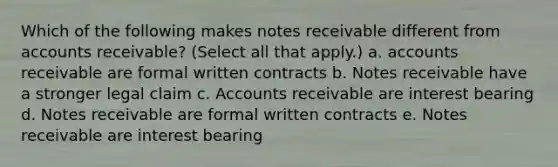 Which of the following makes notes receivable different from accounts receivable? (Select all that apply.) a. accounts receivable are formal written contracts b. Notes receivable have a stronger legal claim c. Accounts receivable are interest bearing d. Notes receivable are formal written contracts e. Notes receivable are interest bearing