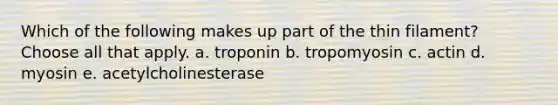 Which of the following makes up part of the thin filament? Choose all that apply. a. troponin b. tropomyosin c. actin d. myosin e. acetylcholinesterase