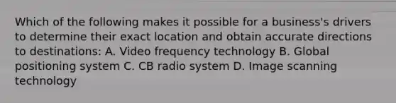 Which of the following makes it possible for a business's drivers to determine their exact location and obtain accurate directions to destinations: A. Video frequency technology B. Global positioning system C. CB radio system D. Image scanning technology