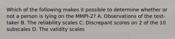 Which of the following makes it possible to determine whether or not a person is lying on the MMPI-2? A. Observations of the test-taker B. The reliability scales C. Discrepant scores on 2 of the 10 subscales D. The validity scales